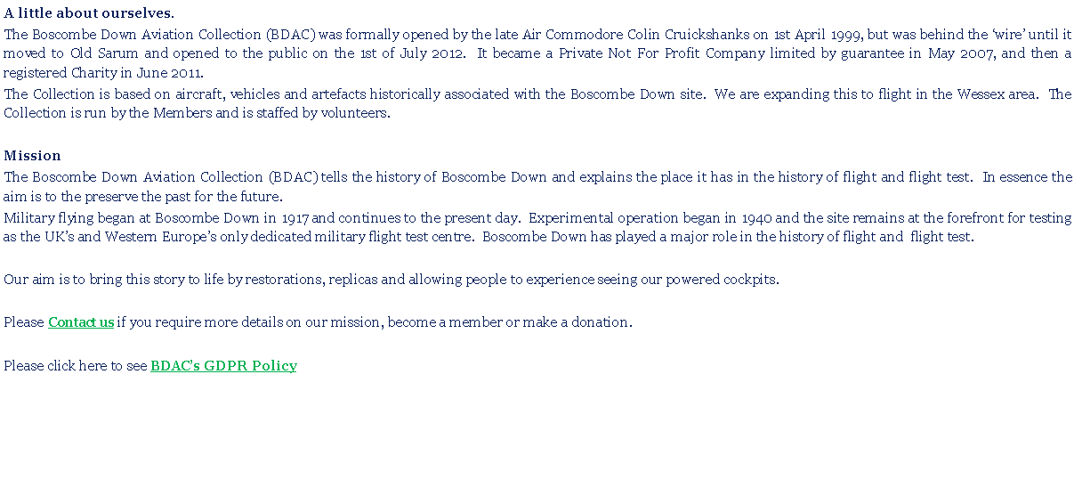 Text Box: A little about ourselves. The Boscombe Down Aviation Collection (BDAC) was formally opened by the late Air Commodore Colin Cruickshanks on 1st April 1999, but was behind the wire until it moved to Old Sarum and opened to the public on the 1st of July 2012.  It became a Private Not For Profit Company limited by guarantee in May 2007, and then a registered Charity in June 2011.The Collection is based on aircraft, vehicles and artefacts historically associated with the Boscombe Down site.  We are expanding this to flight in the Wessex area.  The Collection is run by the Members and is staffed by volunteers. MissionThe Boscombe Down Aviation Collection (BDAC) tells the history of Boscombe Down and explains the place it has in the history of flight and flight test.  In essence the aim is to the preserve the past for the future. Military flying began at Boscombe Down in 1917 and continues to the present day.  Experimental operation began in 1940 and the site remains at the forefront for testing as the UKs and Western Europes only dedicated military flight test centre.  Boscombe Down has played a major role in the history of flight and  flight test.Our aim is to bring this story to life by restorations, replicas and allowing people to experience seeing our powered cockpits.Please Contact us if you require more details on our mission, become a member or make a donation.Please click here to see BDACs GDPR Policy