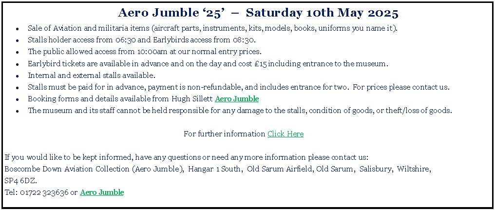 Text Box: 	Aero Jumble 25    Saturday 10th May 2025Sale of Aviation and militaria items (aircraft parts, instruments, kits, models, books, uniforms you name it).Stalls holder access from 06:30 and Earlybirds access from 08:30. The public allowed access from 10:00am at our normal entry prices.Earlybird tickets are available in advance and on the day and cost 15 including entrance to the museum.Internal and external stalls available. Stalls must be paid for in advance, payment is non-refundable, and includes entrance for two.  For prices please contact us.Booking forms and details available from Hugh Sillett Aero Jumble The museum and its staff cannot be held responsible for any damage to the stalls, condition of goods, or theft/loss of goods.For further information Click HereIf you would like to be kept informed, have any questions or need any more information please contact us:Boscombe Down Aviation Collection (Aero Jumble),  Hangar 1 South,  Old Sarum Airfield, Old Sarum,  Salisbury,  Wiltshire,SP4 6DZ. Tel: 01722 323636 or Aero Jumble