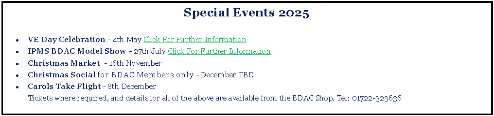 Text Box: Special Events 2025VE Day Celebration - 4th May Click For Further InformationIPMS BDAC Model Show - 27th July Click For Further InformationChristmas Market  - 16th NovemberChristmas Social for BDAC Members only - December TBDCarols Take Flight - 8th December	Tickets where required, and details for all of the above are available from the BDAC Shop. Tel: 01722-323636