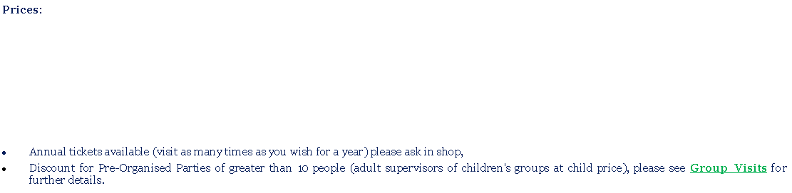 Text Box: Prices:Annual tickets available (visit as many times as you wish for a year) please ask in shop,Discount for Pre-Organised Parties of greater than 10 people (adult supervisors of children's groups at child price), please see Group Visits for further details.